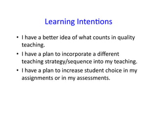 Learning	
  IntenHons	
  
•  I	
  have	
  a	
  beJer	
  idea	
  of	
  what	
  counts	
  in	
  quality	
  
   teaching.	
  
•  I	
  have	
  a	
  plan	
  to	
  incorporate	
  a	
  diﬀerent	
  
   teaching	
  strategy/sequence	
  into	
  my	
  teaching.	
  
•  I	
  have	
  a	
  plan	
  to	
  increase	
  student	
  choice	
  in	
  my	
  
   assignments	
  or	
  in	
  my	
  assessments.	
  
 