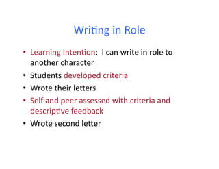 WriHng	
  in	
  Role	
  
•  Learning	
  IntenHon:	
  	
  I	
  can	
  write	
  in	
  role	
  to	
  
   another	
  character	
  
•  Students	
  developed	
  criteria	
  
•  Wrote	
  their	
  leJers	
  
•  Self	
  and	
  peer	
  assessed	
  with	
  criteria	
  and	
  
   descripHve	
  feedback	
  
•  Wrote	
  second	
  leJer	
  
 