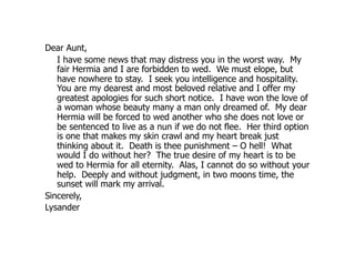 Dear Aunt,
   I have some news that may distress you in the worst way. My
   fair Hermia and I are forbidden to wed. We must elope, but
   have nowhere to stay. I seek you intelligence and hospitality.
   You are my dearest and most beloved relative and I offer my
   greatest apologies for such short notice. I have won the love of
   a woman whose beauty many a man only dreamed of. My dear
   Hermia will be forced to wed another who she does not love or
   be sentenced to live as a nun if we do not flee. Her third option
   is one that makes my skin crawl and my heart break just
   thinking about it. Death is thee punishment – O hell! What
   would I do without her? The true desire of my heart is to be
   wed to Hermia for all eternity. Alas, I cannot do so without your
   help. Deeply and without judgment, in two moons time, the
   sunset will mark my arrival.
Sincerely,
Lysander
 