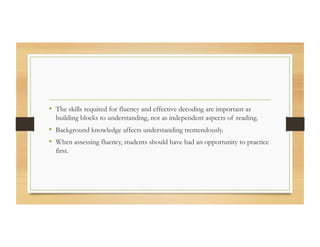 •  The skills required for fluency and effective decoding are important as
building blocks to understanding, not as independent aspects of reading.
•  Background knowledge affects understanding tremendously.
•  When assessing fluency, students should have had an opportunity to practice
first.
 