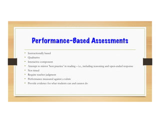 Performance-Based Assessments
•  Instructionally based
•  Qualitative
•  Interactive component
•  Attempt to mirror ‘best practice’ in reading – i.e., including reasoning and open-ended response
•  Not timed
•  Require teacher judgment
•  Performance measured against a rubric
•  Provide evidence for what students can and cannot do
 