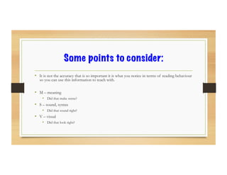 Some points to consider:
•  It is not the accuracy that is so important it is what you notice in terms of reading behaviour
so you can use this information to teach with.
•  M – meaning
•  Did that make sense?
•  S – sound, syntax
•  Did that sound right?
•  V – visual
•  Did that look right?
 