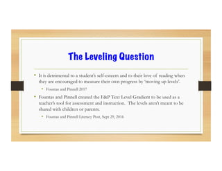 The Leveling Question
•  It is detrimental to a student’s self-esteem and to their love of reading when
they are encouraged to measure their own progress by ‘moving up levels’.
•  Fountas and Pinnell 2017
•  Fountas and Pinnell created the F&P Text Level Gradient to be used as a
teacher’s tool for assessment and instruction. The levels aren’t meant to be
shared with children or parents.
•  Fountas and Pinnell Literacy Post, Sept 29, 2016
 
