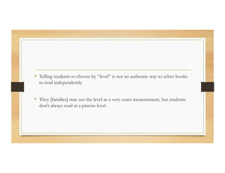 •  Telling students to choose by “level” is not an authentic way to select books
to read independently.
•  They [families] may see the level as a very exact measurement, but students
don’t always read at a precise level.
 