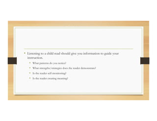 •  Listening to a child read should give you information to guide your
instruction.
•  What patterns do you notice?
•  What strengths/strategies does the reader demonstrate?
•  Is the reader self-monitoring?
•  Is the reader creating meaning?
 