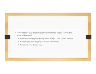 •  How often do you measure everyone with their levels? How is this
information used?
•  Summative, reporting out, tracking overall changes – once a year is sufficient
•  What strengths does the group of readers demonstrate?
•  What needs to be the next focus?
 