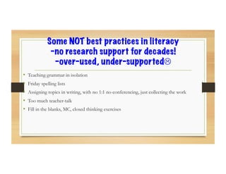 Some NOT best practices in literacy
-no research support for decades!
-over-used, under-supported!
•  Teaching grammar in isolation
•  Friday spelling lists
•  Assigning topics in writing, with no 1:1 no conferencing, just collecting the work
•  Too much teacher-talk
•  Fill in the blanks, MC, closed thinking exercises
 