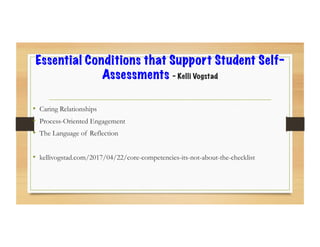 Essential Conditions that Support Student Self-
Assessments – Kelli Vogstad
•  Caring Relationships
•  Process-Oriented Engagement
•  The Language of Reflection
•  kellivogstad.com/2017/04/22/core-competencies-its-not-about-the-checklist
 