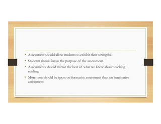 •  Assessment should allow students to exhibit their strengths.
•  Students should know the purpose of the assessment.
•  Assessments should mirror the best of what we know about teaching
reading.
•  More time should be spent on formative assessment than on summative
assessment.
 