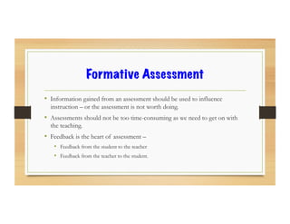 Formative Assessment
•  Information gained from an assessment should be used to influence
instruction – or the assessment is not worth doing.
•  Assessments should not be too time-consuming as we need to get on with
the teaching.
•  Feedback is the heart of assessment –
•  Feedback from the student to the teacher
•  Feedback from the teacher to the student.
 