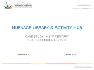 W www.burnageactivityhub.org.uk
E info@burnageactivityhub.org.uk

BURNAGE LIBRARY & ACTIVITY HUB
CASE STUDY: A 21ST CENTURY
NEIGHBOURHOOD LIBRARY

TOM NORTHEY

ETHAR ALALI

Burnage Library Activity & Information Hub
Burnage Library , Burnage Lane Manchester M19 1EW

 