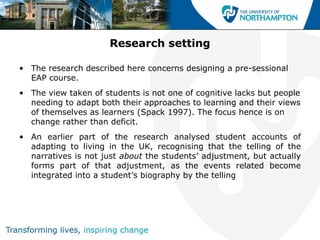 Research setting

• The research described here concerns designing a pre-sessional
  EAP course.
• The view taken of students is not one of cognitive lacks but people
  needing to adapt both their approaches to learning and their views
  of themselves as learners (Spack 1997). The focus hence is on
  change rather than deficit.
• An earlier part of the research analysed student accounts of
  adapting to living in the UK, recognising that the telling of the
  narratives is not just about the students’ adjustment, but actually
  forms part of that adjustment, as the events related become
  integrated into a student’s biography by the telling
 