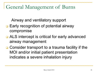 Barry Kidd 2010 26
General Management of Burns
Airway and ventilatory support
 Early recognition of potential airway
compromise
 ALS intercept is critical for early advanced
airway management
 Consider transport to a trauma facility if the
MOI and/or initial patient presentation
indicates a severe inhalation injury
 