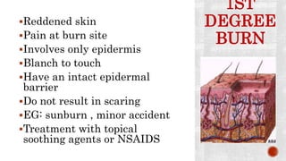 1ST
DEGREE
BURN
Reddened skin
Pain at burn site
Involves only epidermis
Blanch to touch
Have an intact epidermal
barrier
Do not result in scaring
EG: sunburn , minor accident
Treatment with topical
soothing agents or NSAIDS
 