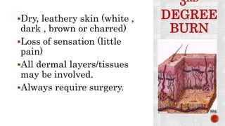 3RD
DEGREE
BURN
Dry, leathery skin (white ,
dark , brown or charred)
Loss of sensation (little
pain)
All dermal layers/tissues
may be involved.
Always require surgery.
 