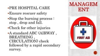MANAGEM
ENTPRE HOSPITAL CARE
Ensure rescuer safety
Stop the burning process :
stop , drop and fall.
Check for other injuries
A standard ABC (AIRWAY ,
BREATHING ,
CIRCULATION) check
followed by a rapid secondary
survey.
 