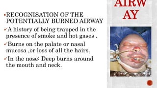 AIRW
AYRECOGNISATION OF THE
POTENTIALLY BURNED AIRWAY
A history of being trapped in the
presence of smoke and hot gases .
Burns on the palate or nasal
mucosa ,or loss of all the hairs.
In the nose: Deep burns around
the mouth and neck.
 