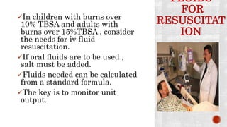 FLUIDS
FOR
RESUSCITAT
ION
In children with burns over
10% TBSA and adults with
burns over 15%TBSA , consider
the needs for iv fluid
resuscitation.
If oral fluids are to be used ,
salt must be added.
Fluids needed can be calculated
from a standard formula.
The key is to monitor unit
output.
 