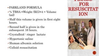 FLUIDS
FOR
RESUSCITAT
ION
PARKLAND FORMULA
% TBSA ×Weight (KG)×4 = Volume
(ml)
Half this volume is given in first eight
hours.
Second half is given in the
subsequent 16 hours.
Crystalloid : ringer lactate
Hypertonic saline
Human albumin solution
Colloid resuscitation
 
