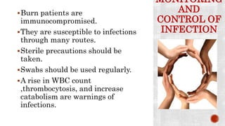 MONITORING
AND
CONTROL OF
INFECTION
Burn patients are
immunocompromised.
They are susceptible to infections
through many routes.
Sterile precautions should be
taken.
Swabs should be used regularly.
A rise in WBC count
,thrombocytosis, and increase
catabolism are warnings of
infections.
 