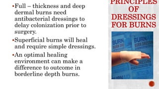PRINCIPLES
OF
DRESSINGS
FOR BURNS
Full – thickness and deep
dermal burns need
antibacterial dressings to
delay colonization prior to
surgery.
Superficial burns will heal
and require simple dressings.
An optimal healing
environment can make a
difference to outcome in
borderline depth burns.
 