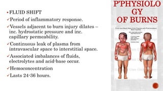 P’PHYSIOLO
GY
OF BURNS
FLUID SHIFT
Period of inflammatory response.
Vessels adjacent to burn injury dilates –
inc. hydrostatic pressure and inc.
capillary permeability.
Continuous leak of plasma from
intravascular space to interstitial space.
Associated imbalances of fluids,
electrolytes and acid-base occur.
Hemoconcentration
Lasts 24-36 hours.
 