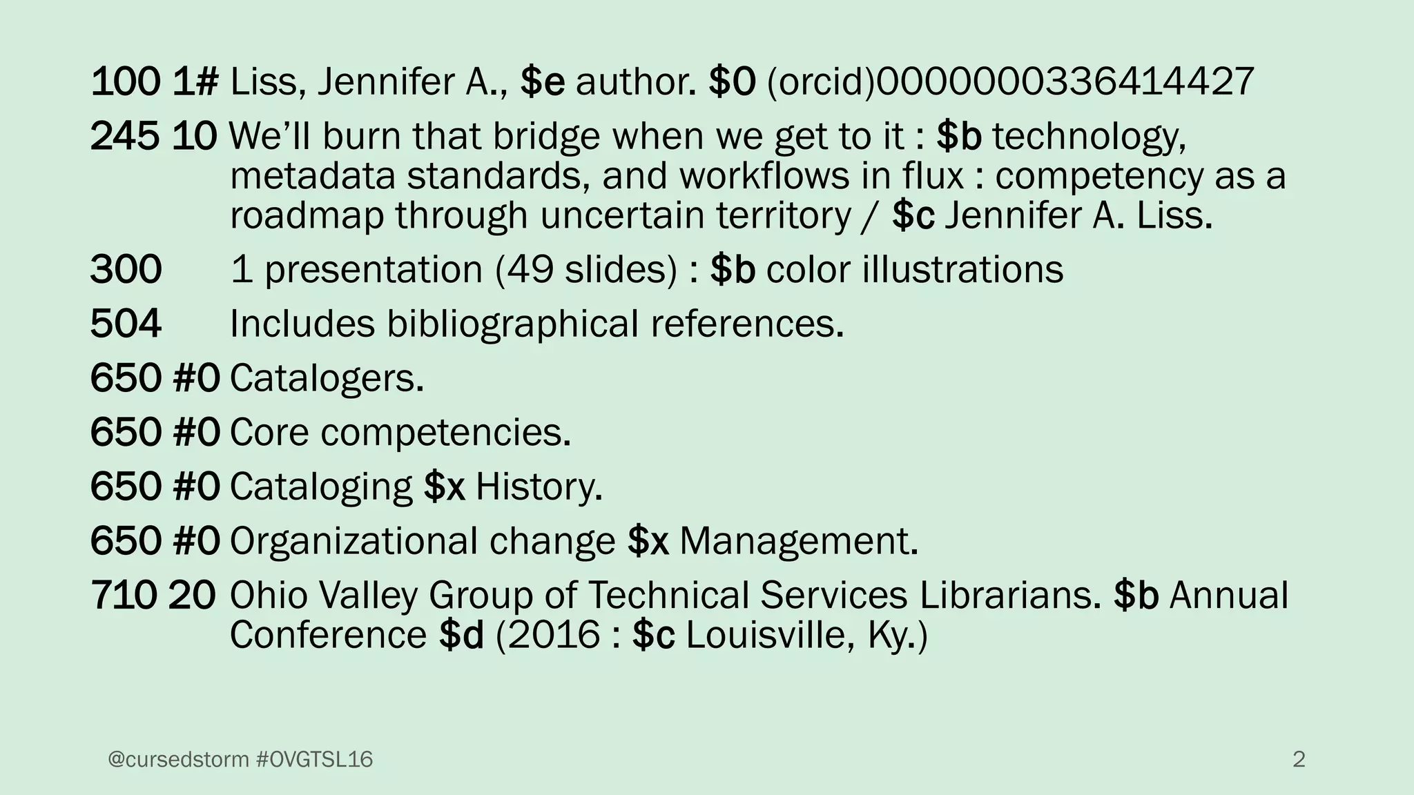 100 1# Liss, Jennifer A., $e author. $0 (orcid)0000000336414427
245 10 We’ll burn that bridge when we get to it : $b technology,
metadata standards, and workflows in flux : competency as a
roadmap through uncertain territory / $c Jennifer A. Liss.
300 1 presentation (49 slides) : $b color illustrations
504 Includes bibliographical references.
650 #0 Catalogers.
650 #0 Core competencies.
650 #0 Cataloging $x History.
650 #0 Organizational change $x Management.
710 20 Ohio Valley Group of Technical Services Librarians. $b Annual
Conference $d (2016 : $c Louisville, Ky.)
2@cursedstorm #OVGTSL16
 