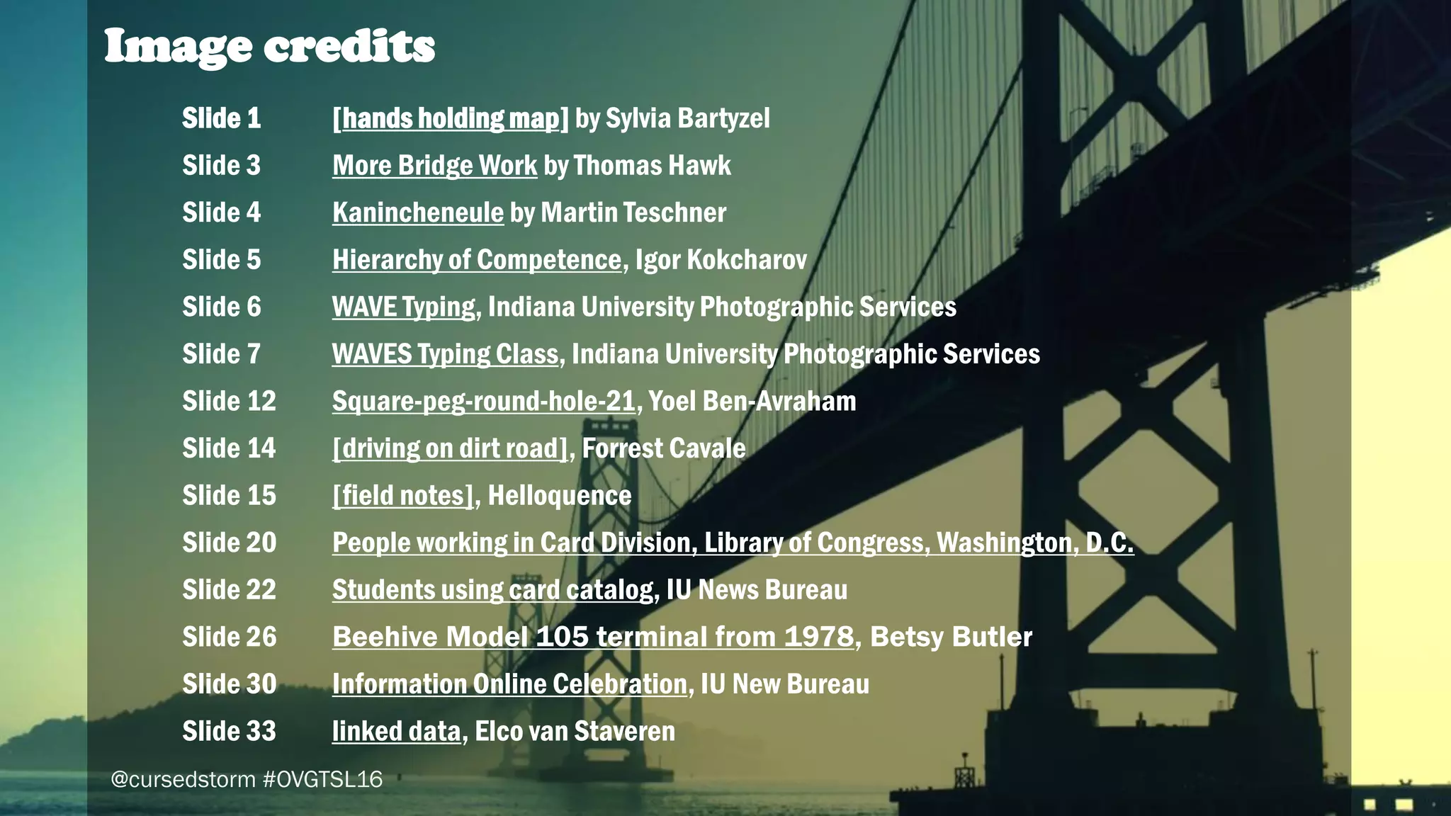 47
Image credits
Slide 1 [hands holding map] by Sylvia Bartyzel
Slide 3 More Bridge Work by Thomas Hawk
Slide 4 Kanincheneule by Martin Teschner
Slide 5 Hierarchy of Competence, Igor Kokcharov
Slide 6 WAVE Typing, Indiana University Photographic Services
Slide 7 WAVES Typing Class, Indiana University Photographic Services
Slide 12 Square-peg-round-hole-21, Yoel Ben-Avraham
Slide 14 [driving on dirt road], Forrest Cavale
Slide 15 [field notes], Helloquence
Slide 20 People working in Card Division, Library of Congress, Washington, D.C.
Slide 22 Students using card catalog, IU News Bureau
Slide 26 Beehive Model 105 terminal from 1978, Betsy Butler
Slide 30 Information Online Celebration, IU New Bureau
Slide 33 linked data, Elco van Staveren
@cursedstorm #OVGTSL16
 
