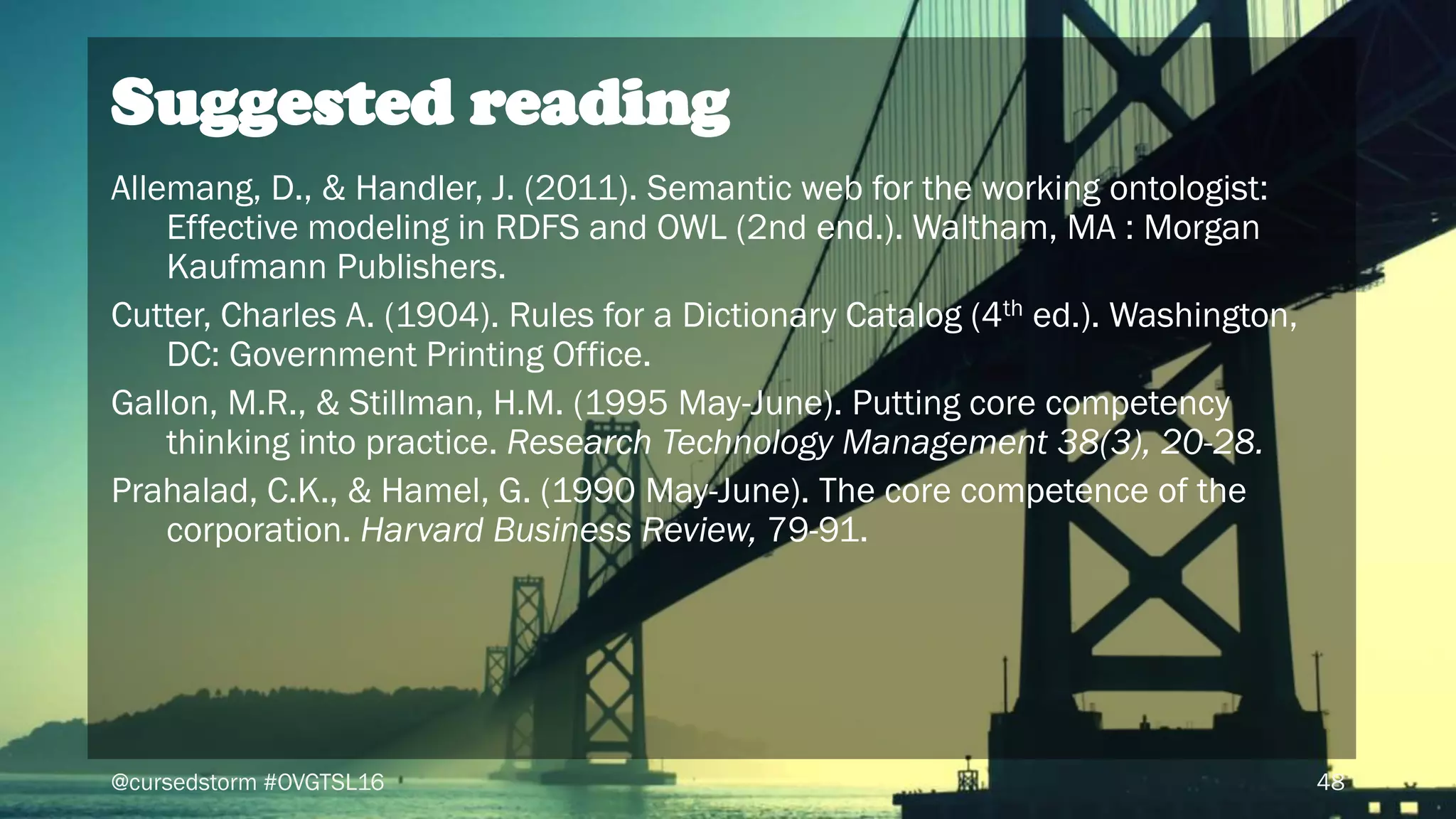@cursedstorm #OVGTSL16 48
Allemang, D., & Handler, J. (2011). Semantic web for the working ontologist:
Effective modeling in RDFS and OWL (2nd end.). Waltham, MA : Morgan
Kaufmann Publishers.
Cutter, Charles A. (1904). Rules for a Dictionary Catalog (4th ed.). Washington,
DC: Government Printing Office.
Gallon, M.R., & Stillman, H.M. (1995 May-June). Putting core competency
thinking into practice. Research Technology Management 38(3), 20-28.
Prahalad, C.K., & Hamel, G. (1990 May-June). The core competence of the
corporation. Harvard Business Review, 79-91.
Suggested reading
 