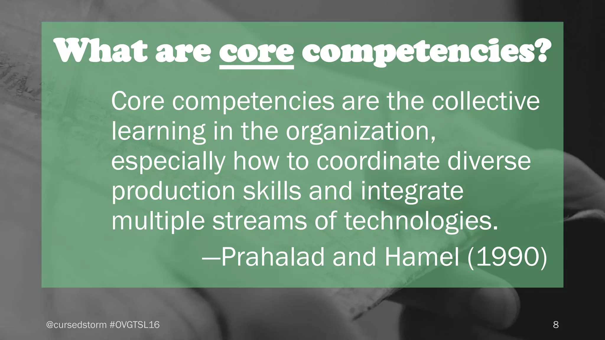What are core competencies?
Core competencies are the collective
learning in the organization,
especially how to coordinate diverse
production skills and integrate
multiple streams of technologies.
—Prahalad and Hamel (1990)
8@cursedstorm #OVGTSL16
 