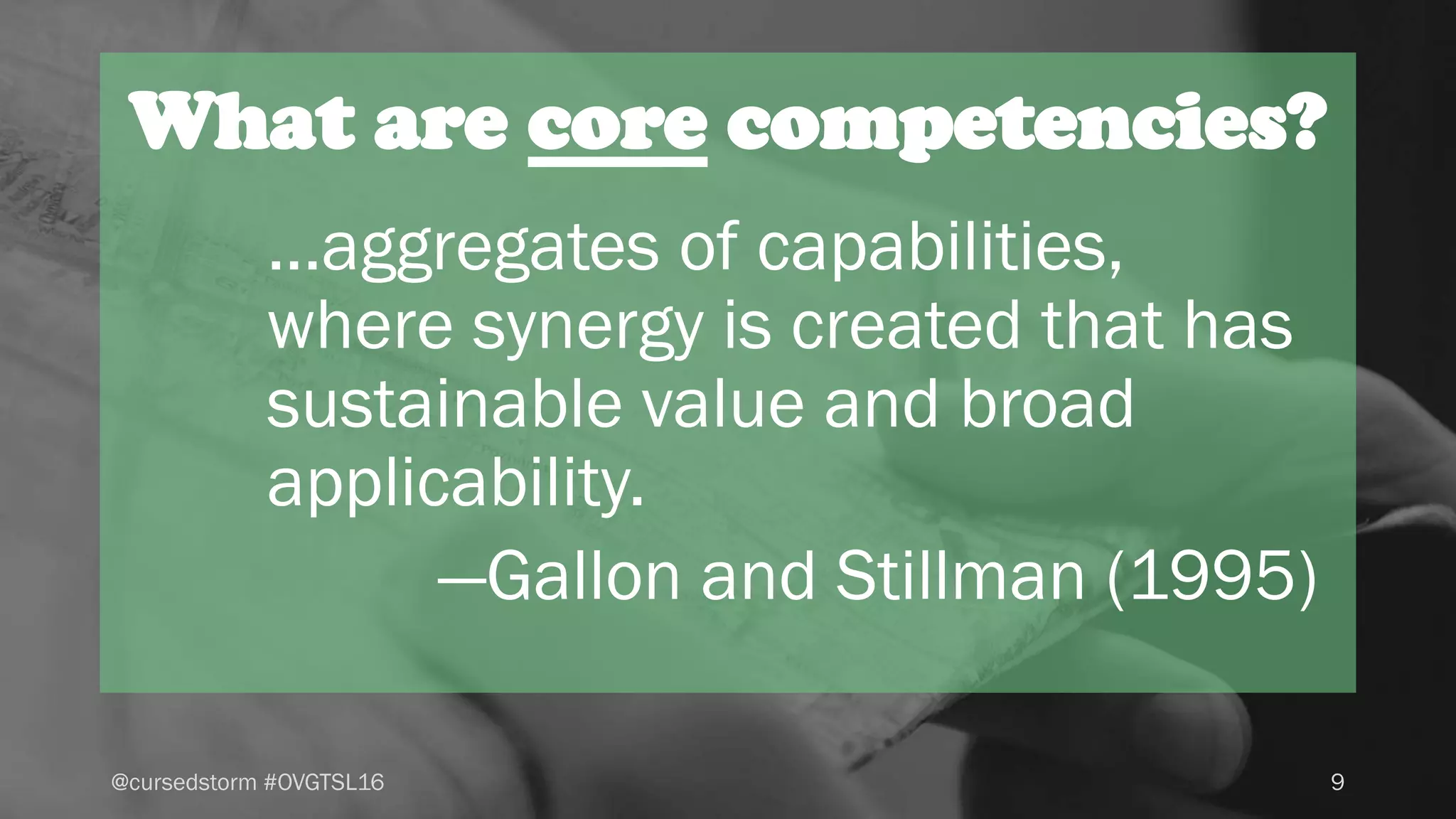 What are core competencies?
9@cursedstorm #OVGTSL16
...aggregates of capabilities,
where synergy is created that has
sustainable value and broad
applicability.
—Gallon and Stillman (1995)
 