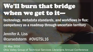 Jennifer A. Liss
@cursedstorm #OVGTSL16
technology, metadata standards, and workflows in flux:
competency as a roadmap through uncertain territory
26 May 2016
Ohio Valley Group of Technical Services Librarians Annual Conference
We'll burn that bridge
when we get to it—
 