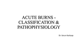 ACUTE BURNS -
CLASSIFICATION &
PATHOPHYSIOLOGY
Dr. Varun Kashyap
 