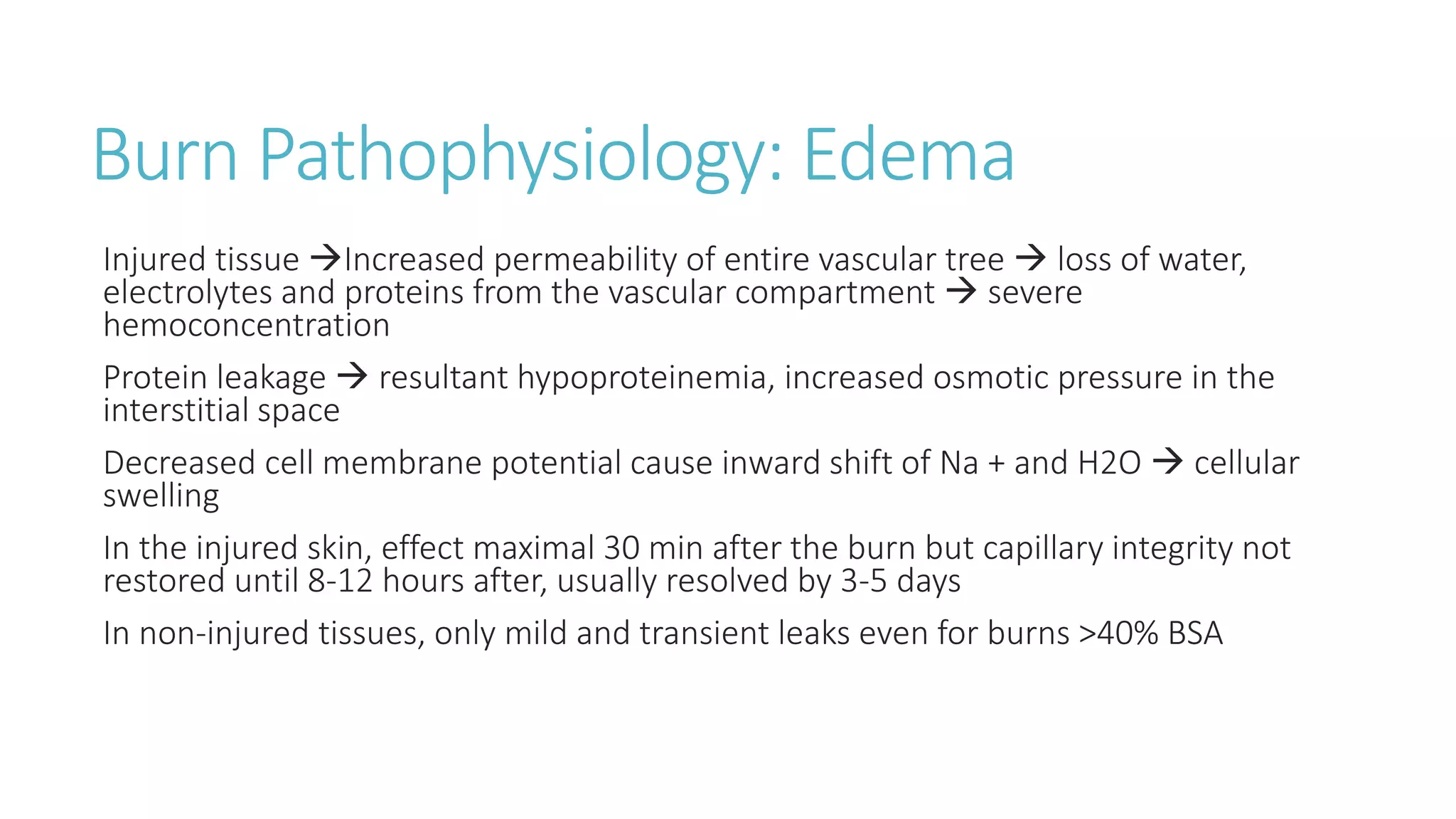 Burn Pathophysiology: Edema
Injured tissue Increased permeability of entire vascular tree  loss of water,
electrolytes and proteins from the vascular compartment  severe
hemoconcentration
Protein leakage  resultant hypoproteinemia, increased osmotic pressure in the
interstitial space
Decreased cell membrane potential cause inward shift of Na + and H2O  cellular
swelling
In the injured skin, effect maximal 30 min after the burn but capillary integrity not
restored until 8-12 hours after, usually resolved by 3-5 days
In non-injured tissues, only mild and transient leaks even for burns >40% BSA
 