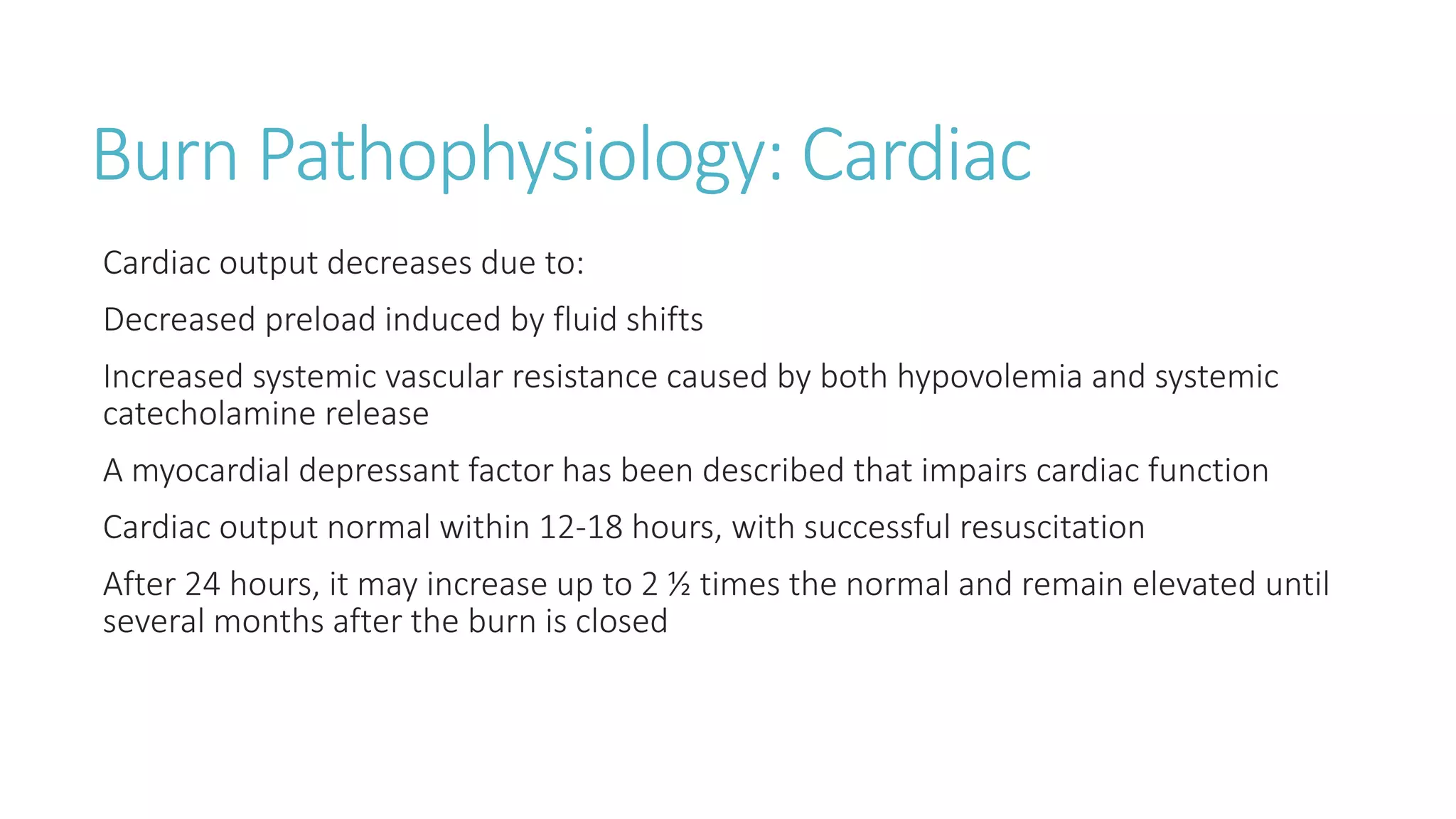 Burn Pathophysiology: Cardiac
Cardiac output decreases due to:
Decreased preload induced by fluid shifts
Increased systemic vascular resistance caused by both hypovolemia and systemic
catecholamine release
A myocardial depressant factor has been described that impairs cardiac function
Cardiac output normal within 12-18 hours, with successful resuscitation
After 24 hours, it may increase up to 2 ½ times the normal and remain elevated until
several months after the burn is closed
 
