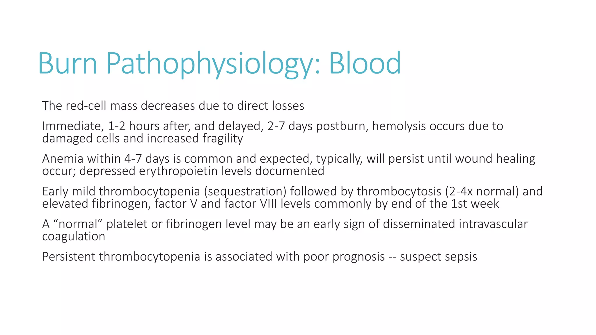Burn Pathophysiology: Blood
The red-cell mass decreases due to direct losses
Immediate, 1-2 hours after, and delayed, 2-7 days postburn, hemolysis occurs due to
damaged cells and increased fragility
Anemia within 4-7 days is common and expected, typically, will persist until wound healing
occur; depressed erythropoietin levels documented
Early mild thrombocytopenia (sequestration) followed by thrombocytosis (2-4x normal) and
elevated fibrinogen, factor V and factor VIII levels commonly by end of the 1st week
A “normal” platelet or fibrinogen level may be an early sign of disseminated intravascular
coagulation
Persistent thrombocytopenia is associated with poor prognosis -- suspect sepsis
 