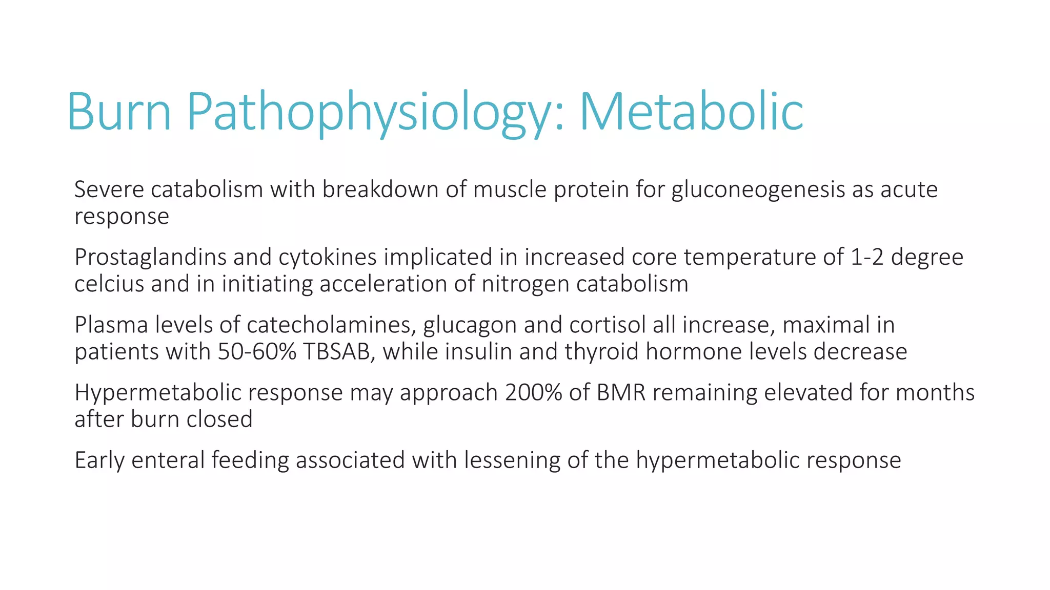 Burn Pathophysiology: Metabolic
Severe catabolism with breakdown of muscle protein for gluconeogenesis as acute
response
Prostaglandins and cytokines implicated in increased core temperature of 1-2 degree
celcius and in initiating acceleration of nitrogen catabolism
Plasma levels of catecholamines, glucagon and cortisol all increase, maximal in
patients with 50-60% TBSAB, while insulin and thyroid hormone levels decrease
Hypermetabolic response may approach 200% of BMR remaining elevated for months
after burn closed
Early enteral feeding associated with lessening of the hypermetabolic response
 