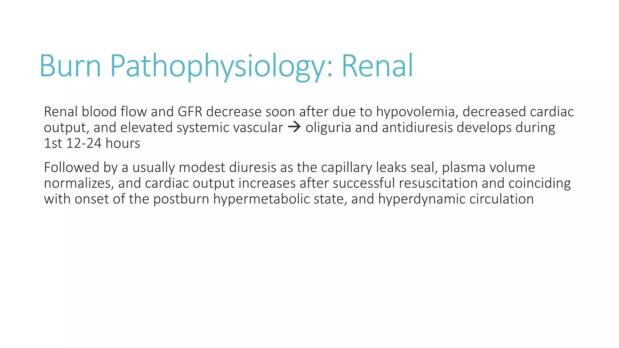 Burn Pathophysiology: Renal
Renal blood flow and GFR decrease soon after due to hypovolemia, decreased cardiac
output, and elevated systemic vascular  oliguria and antidiuresis develops during
1st 12-24 hours
Followed by a usually modest diuresis as the capillary leaks seal, plasma volume
normalizes, and cardiac output increases after successful resuscitation and coinciding
with onset of the postburn hypermetabolic state, and hyperdynamic circulation
 
