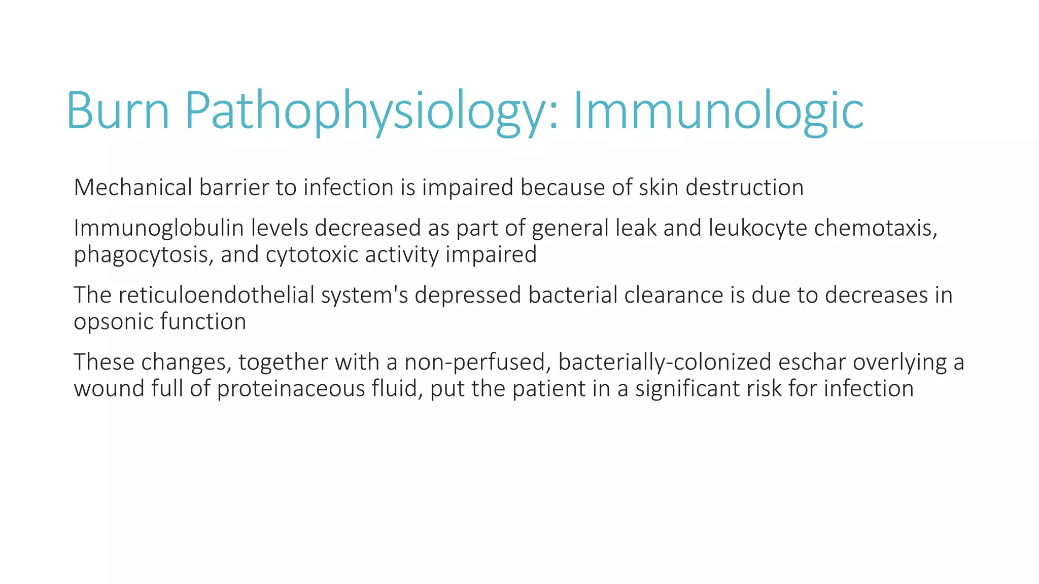 Burn Pathophysiology: Immunologic
Mechanical barrier to infection is impaired because of skin destruction
Immunoglobulin levels decreased as part of general leak and leukocyte chemotaxis,
phagocytosis, and cytotoxic activity impaired
The reticuloendothelial system's depressed bacterial clearance is due to decreases in
opsonic function
These changes, together with a non-perfused, bacterially-colonized eschar overlying a
wound full of proteinaceous fluid, put the patient in a significant risk for infection
 