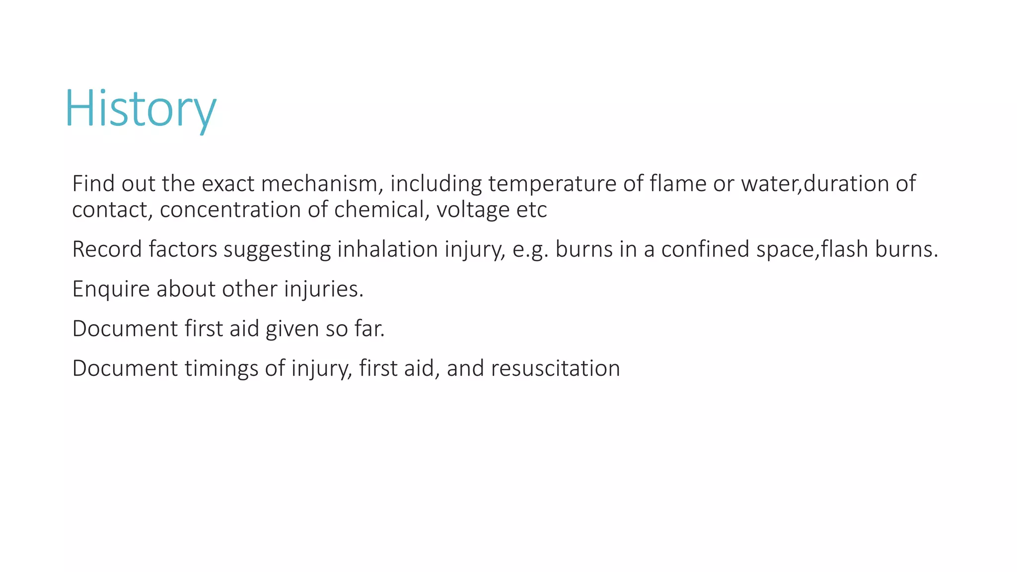 History
Find out the exact mechanism, including temperature of flame or water,duration of
contact, concentration of chemical, voltage etc
Record factors suggesting inhalation injury, e.g. burns in a confined space,flash burns.
Enquire about other injuries.
Document first aid given so far.
Document timings of injury, first aid, and resuscitation
 