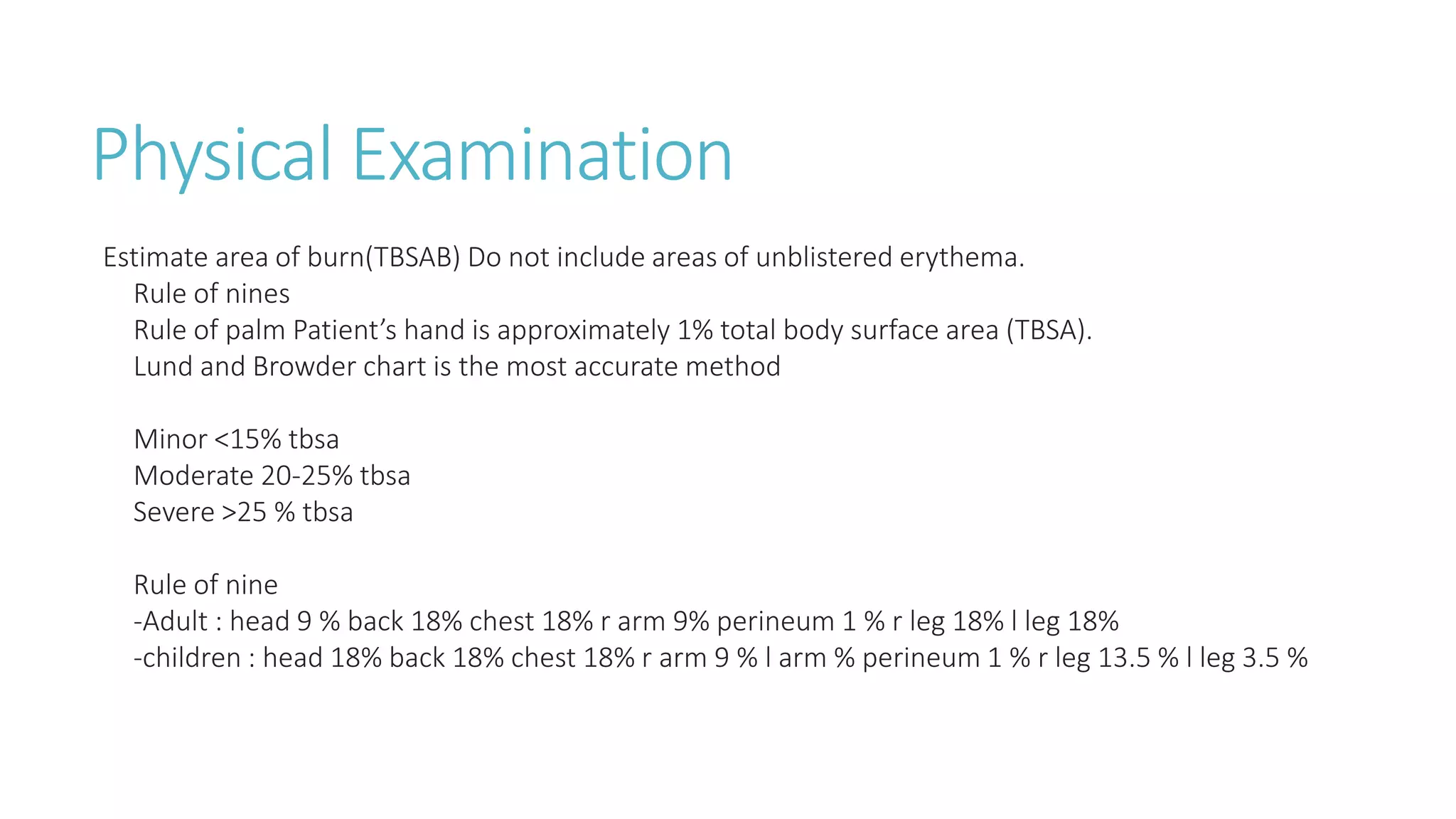Physical Examination
Estimate area of burn(TBSAB) Do not include areas of unblistered erythema.
Rule of nines
Rule of palm Patient’s hand is approximately 1% total body surface area (TBSA).
Lund and Browder chart is the most accurate method
Minor <15% tbsa
Moderate 20-25% tbsa
Severe >25 % tbsa
Rule of nine
-Adult : head 9 % back 18% chest 18% r arm 9% perineum 1 % r leg 18% l leg 18%
-children : head 18% back 18% chest 18% r arm 9 % l arm % perineum 1 % r leg 13.5 % l leg 3.5 %
 