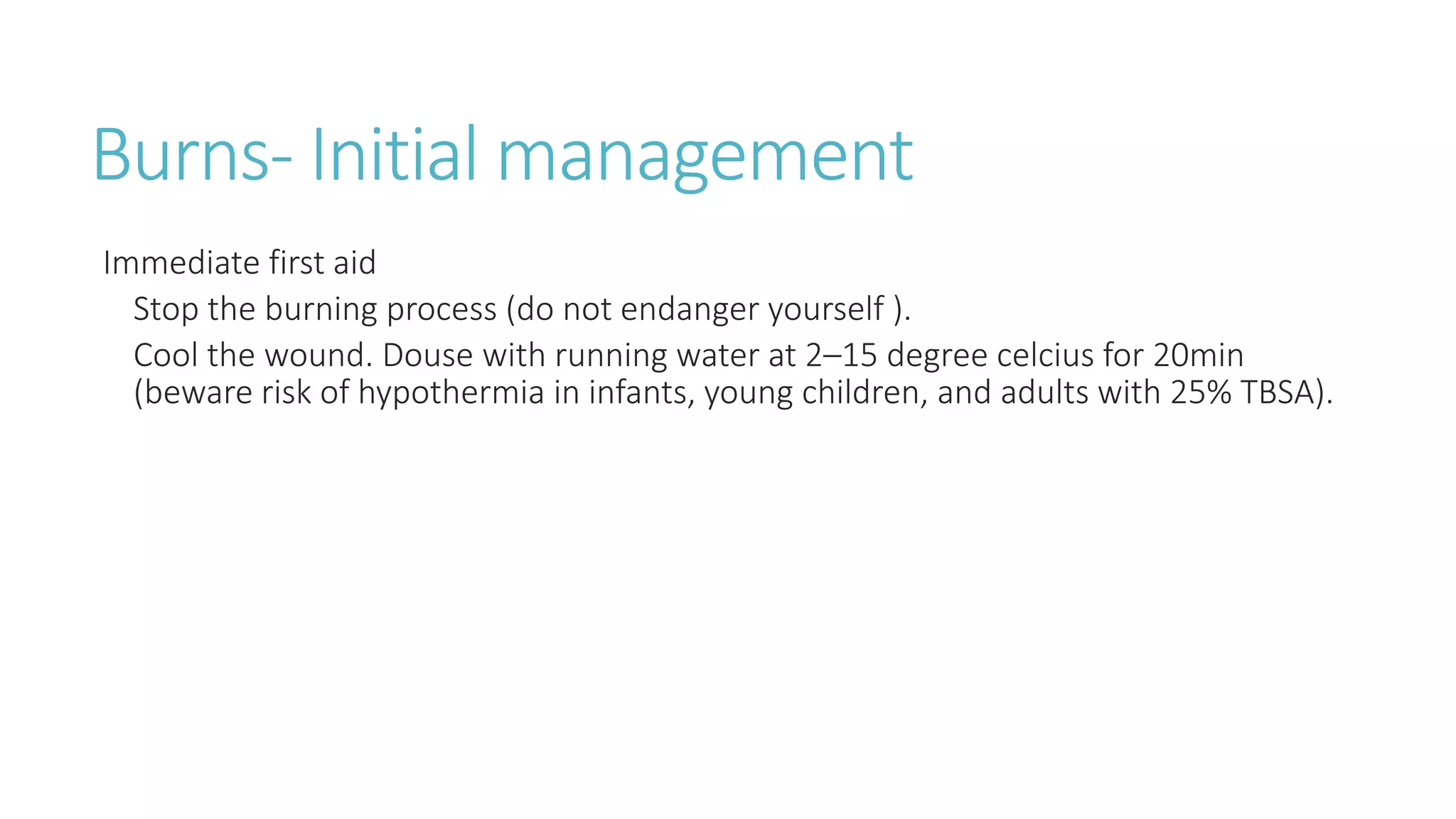 Burns- Initial management
Immediate first aid
Stop the burning process (do not endanger yourself ).
Cool the wound. Douse with running water at 2–15 degree celcius for 20min
(beware risk of hypothermia in infants, young children, and adults with 25% TBSA).
 