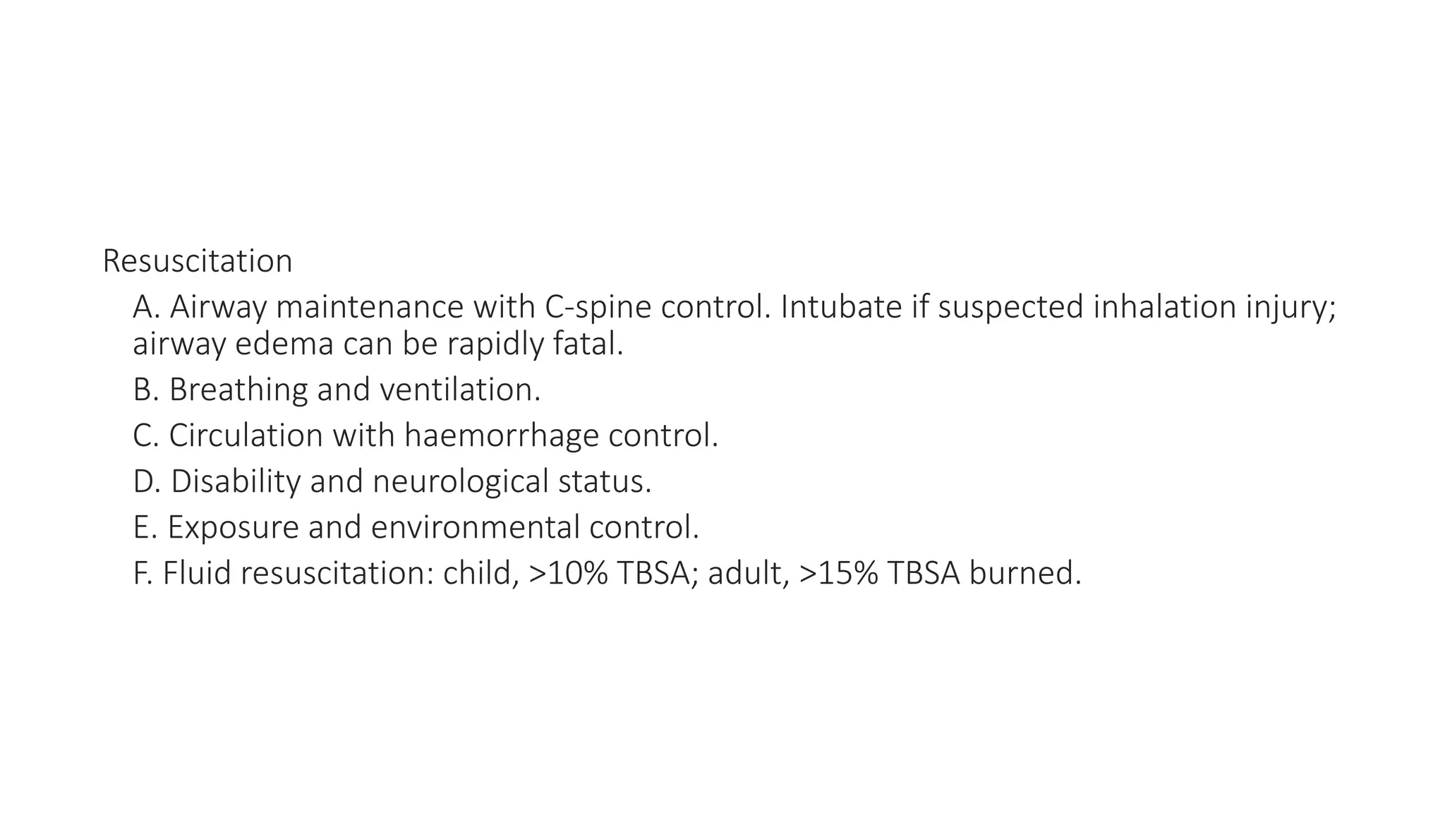 Resuscitation
A. Airway maintenance with C-spine control. Intubate if suspected inhalation injury;
airway edema can be rapidly fatal.
B. Breathing and ventilation.
C. Circulation with haemorrhage control.
D. Disability and neurological status.
E. Exposure and environmental control.
F. Fluid resuscitation: child, >10% TBSA; adult, >15% TBSA burned.
 
