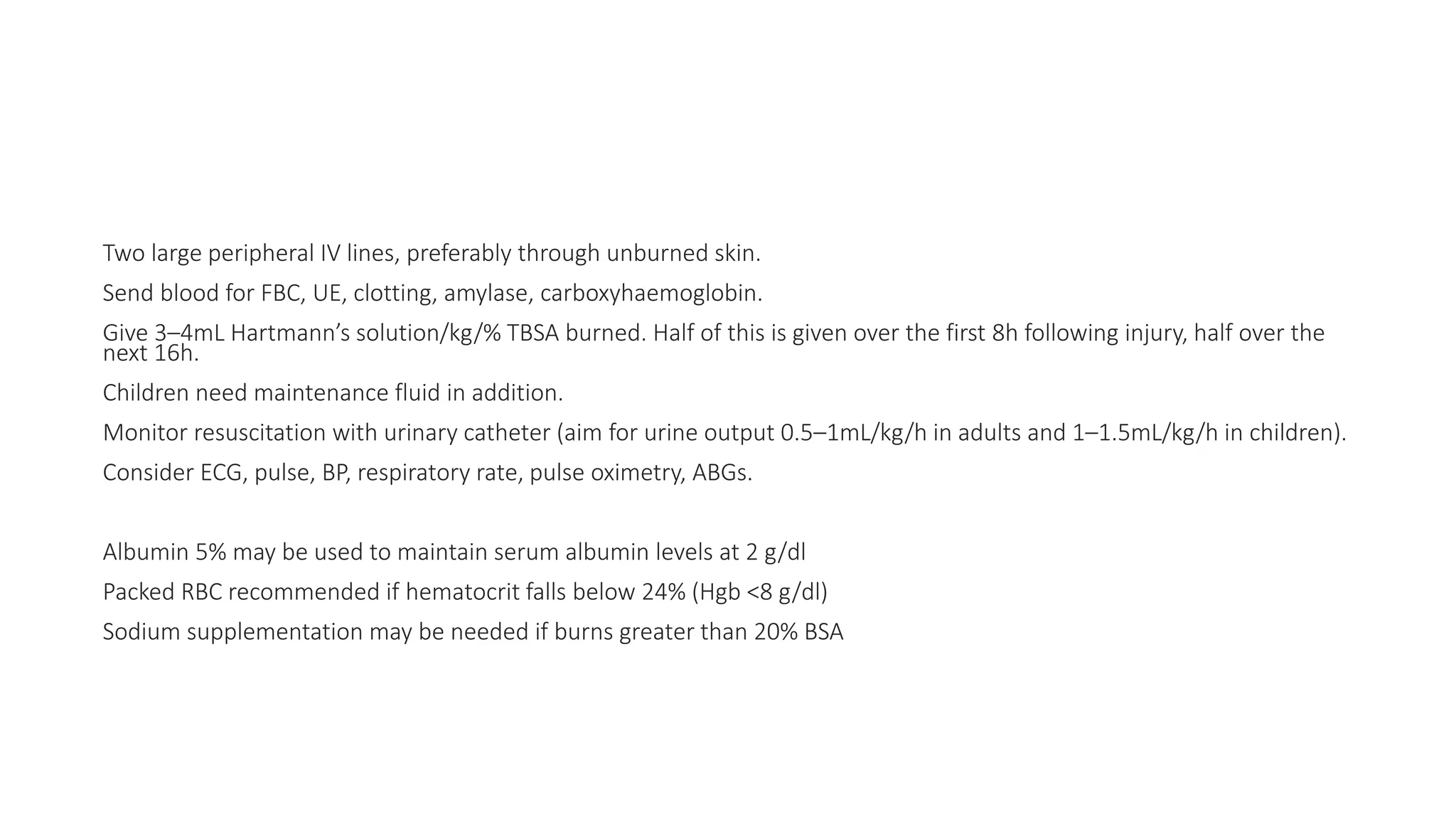 Two large peripheral IV lines, preferably through unburned skin.
Send blood for FBC, UE, clotting, amylase, carboxyhaemoglobin.
Give 3–4mL Hartmann’s solution/kg/% TBSA burned. Half of this is given over the first 8h following injury, half over the
next 16h.
Children need maintenance fluid in addition.
Monitor resuscitation with urinary catheter (aim for urine output 0.5–1mL/kg/h in adults and 1–1.5mL/kg/h in children).
Consider ECG, pulse, BP, respiratory rate, pulse oximetry, ABGs.
Albumin 5% may be used to maintain serum albumin levels at 2 g/dl
Packed RBC recommended if hematocrit falls below 24% (Hgb <8 g/dl)
Sodium supplementation may be needed if burns greater than 20% BSA
 
