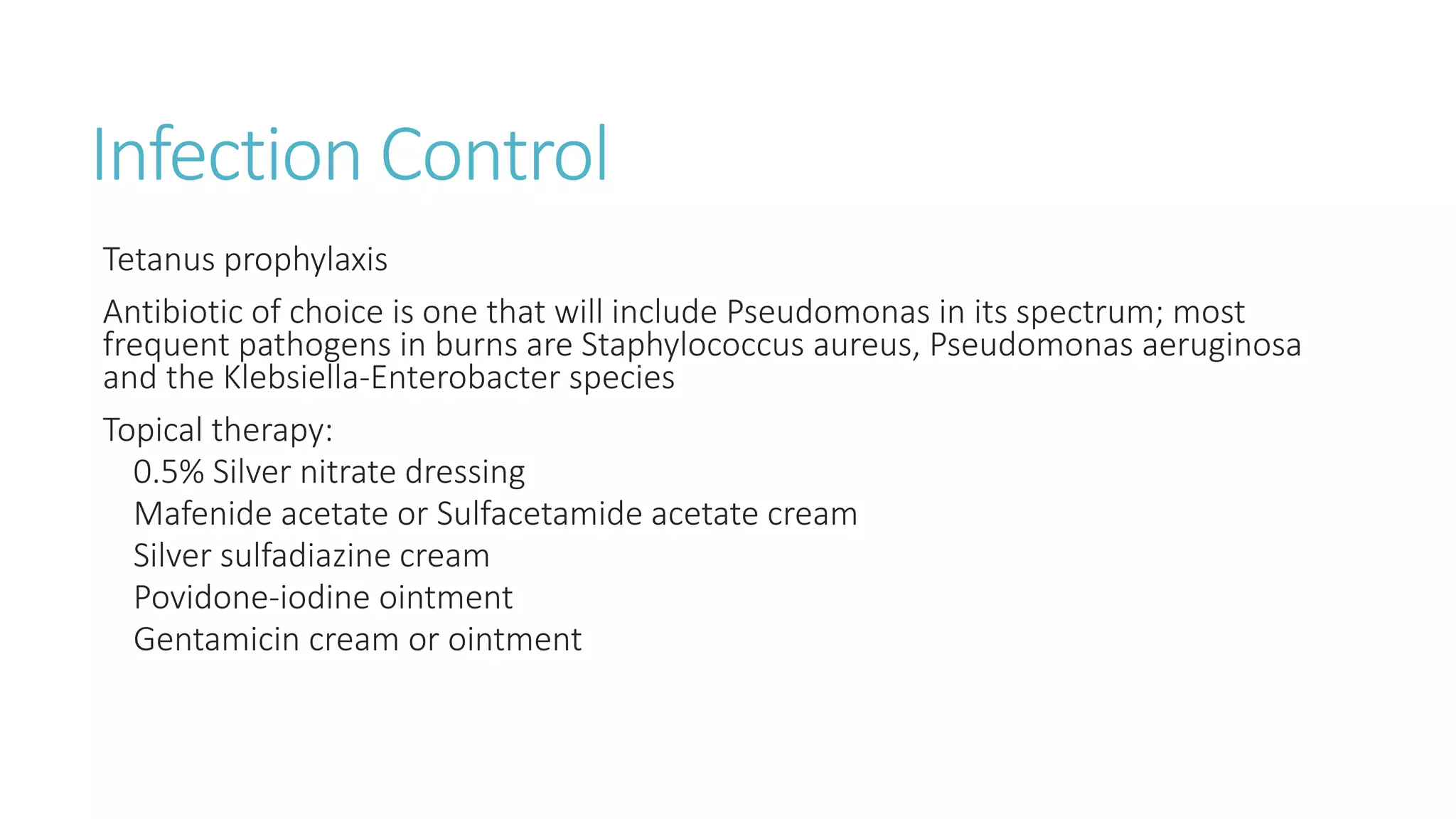 Infection Control
Tetanus prophylaxis
Antibiotic of choice is one that will include Pseudomonas in its spectrum; most
frequent pathogens in burns are Staphylococcus aureus, Pseudomonas aeruginosa
and the Klebsiella-Enterobacter species
Topical therapy:
0.5% Silver nitrate dressing
Mafenide acetate or Sulfacetamide acetate cream
Silver sulfadiazine cream
Povidone-iodine ointment
Gentamicin cream or ointment
 