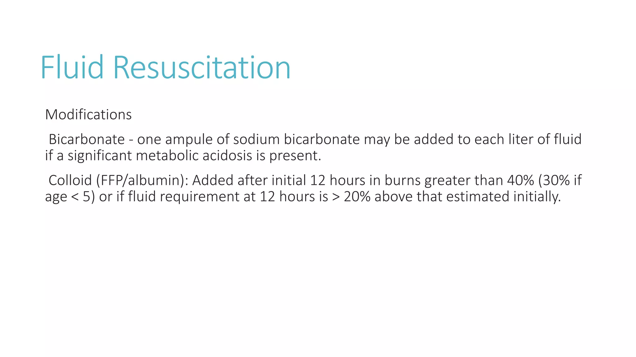Fluid Resuscitation
Modifications
Bicarbonate - one ampule of sodium bicarbonate may be added to each liter of fluid
if a significant metabolic acidosis is present.
Colloid (FFP/albumin): Added after initial 12 hours in burns greater than 40% (30% if
age < 5) or if fluid requirement at 12 hours is > 20% above that estimated initially.
 