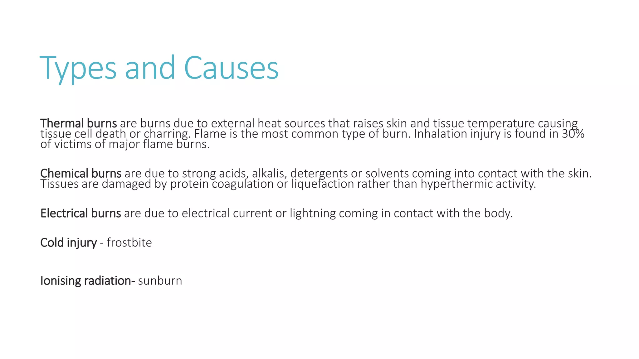Types and Causes
Thermal burns are burns due to external heat sources that raises skin and tissue temperature causing
tissue cell death or charring. Flame is the most common type of burn. Inhalation injury is found in 30%
of victims of major flame burns.
Chemical burns are due to strong acids, alkalis, detergents or solvents coming into contact with the skin.
Tissues are damaged by protein coagulation or liquefaction rather than hyperthermic activity.
Electrical burns are due to electrical current or lightning coming in contact with the body.
Cold injury - frostbite
Ionising radiation- sunburn
 