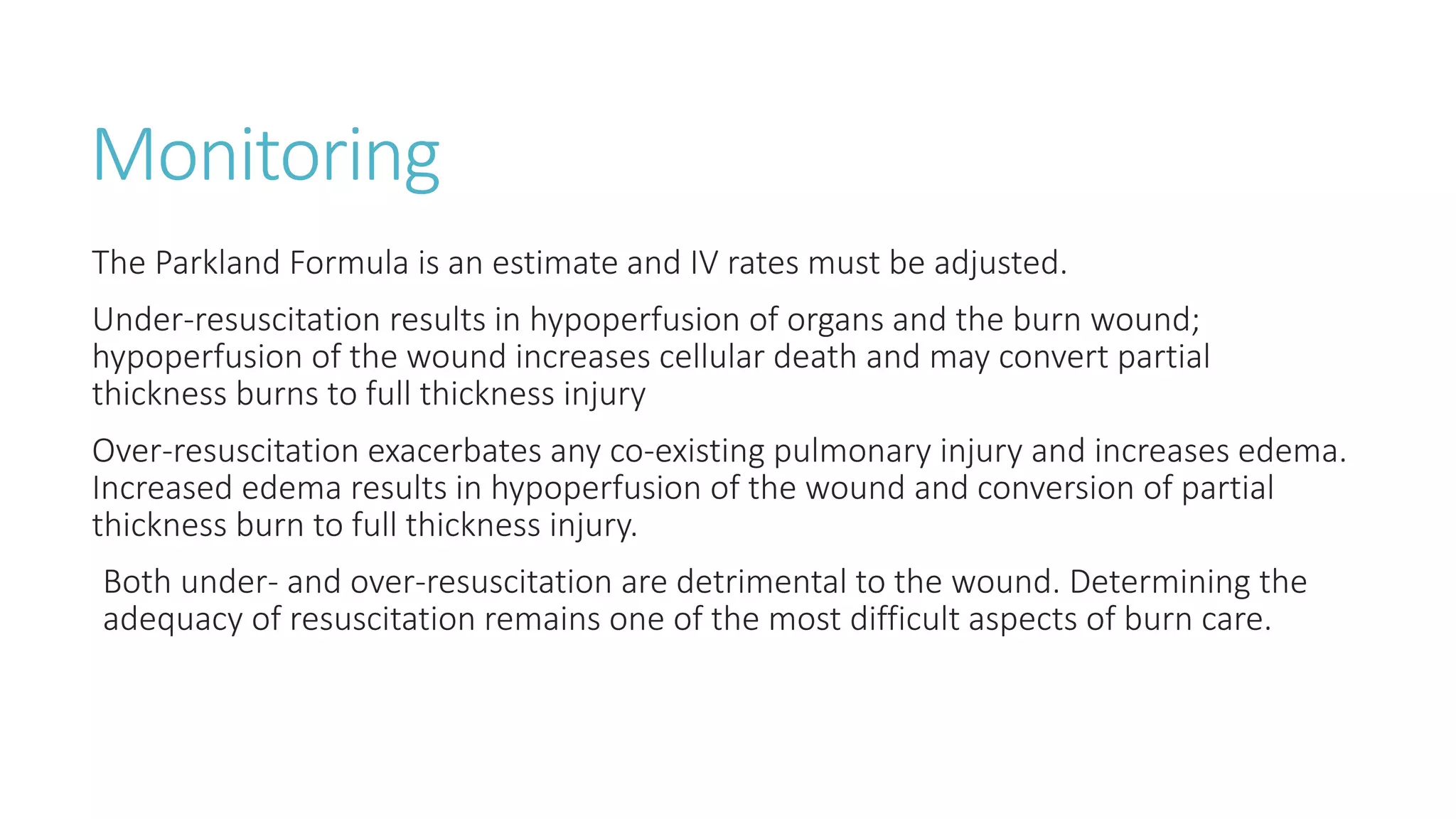 Monitoring
The Parkland Formula is an estimate and IV rates must be adjusted.
Under-resuscitation results in hypoperfusion of organs and the burn wound;
hypoperfusion of the wound increases cellular death and may convert partial
thickness burns to full thickness injury
Over-resuscitation exacerbates any co-existing pulmonary injury and increases edema.
Increased edema results in hypoperfusion of the wound and conversion of partial
thickness burn to full thickness injury.
Both under- and over-resuscitation are detrimental to the wound. Determining the
adequacy of resuscitation remains one of the most difficult aspects of burn care.
 