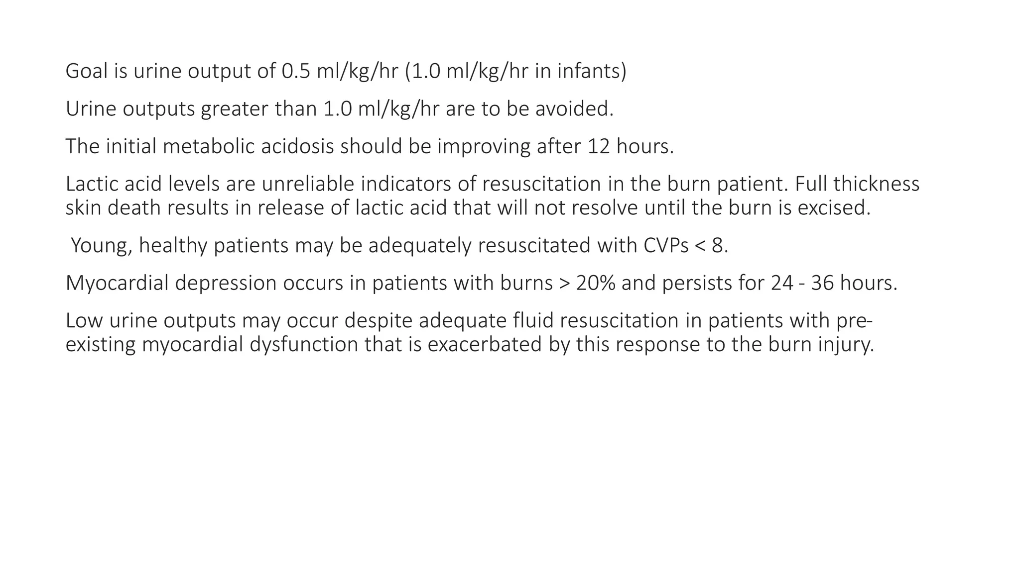 Goal is urine output of 0.5 ml/kg/hr (1.0 ml/kg/hr in infants)
Urine outputs greater than 1.0 ml/kg/hr are to be avoided.
The initial metabolic acidosis should be improving after 12 hours.
Lactic acid levels are unreliable indicators of resuscitation in the burn patient. Full thickness
skin death results in release of lactic acid that will not resolve until the burn is excised.
Young, healthy patients may be adequately resuscitated with CVPs < 8.
Myocardial depression occurs in patients with burns > 20% and persists for 24 - 36 hours.
Low urine outputs may occur despite adequate fluid resuscitation in patients with pre-
existing myocardial dysfunction that is exacerbated by this response to the burn injury.
 