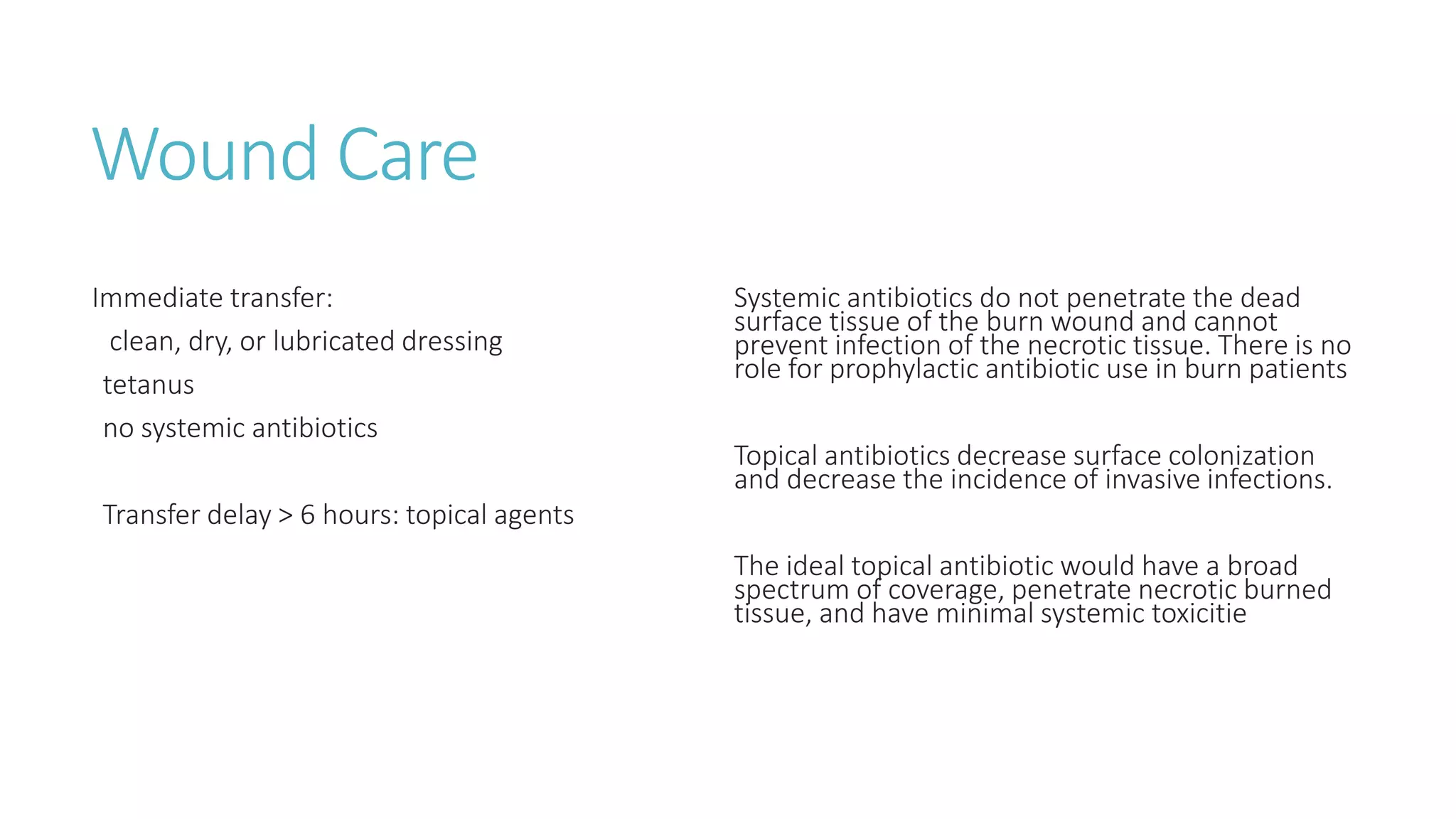 Wound Care
Immediate transfer:
clean, dry, or lubricated dressing
tetanus
no systemic antibiotics
Transfer delay > 6 hours: topical agents
Systemic antibiotics do not penetrate the dead
surface tissue of the burn wound and cannot
prevent infection of the necrotic tissue. There is no
role for prophylactic antibiotic use in burn patients
Topical antibiotics decrease surface colonization
and decrease the incidence of invasive infections.
The ideal topical antibiotic would have a broad
spectrum of coverage, penetrate necrotic burned
tissue, and have minimal systemic toxicitie
 